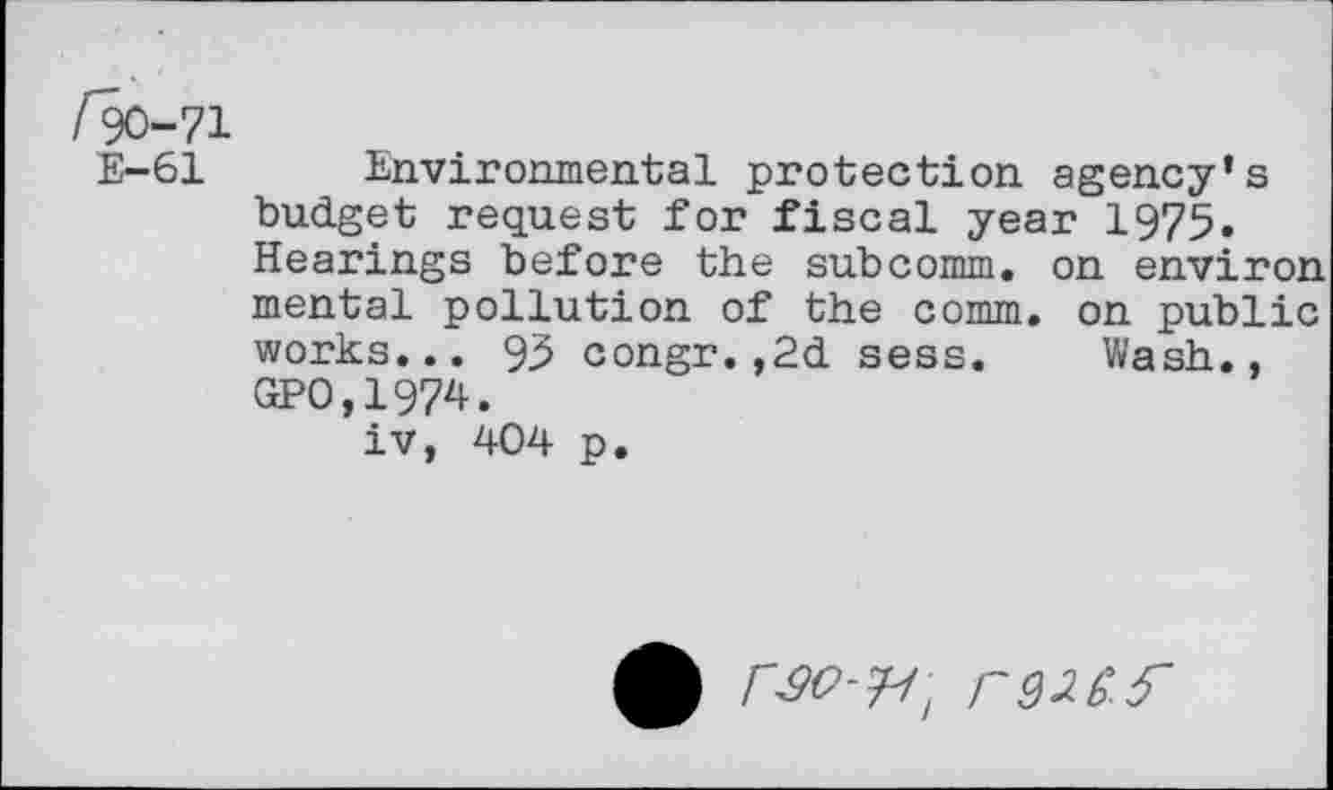 ﻿/90-71
E-61 Environmental protection agency’s budget request for fiscal year 1975. Hearings before the subcomm, on environ mental pollution of the comm, on public works... 95 congr.,2d sess. Wash., GPO.1974.
iv, 404 p.
